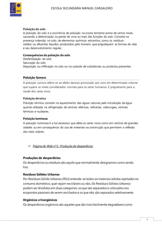 ESCOLA SECUNDÁRIA MANUEL CARGALEIRO
4
Poluição do solo
A poluição do solo é a ocorrência de poluição na crosta terrestre acima de certos níveis,
causando a deterioração ou perda de uma ou mais das funções do solo. Consiste na
presença indevida, no solo, de elementos químicos estranhos, como os resíduos
sólidos ou efluentes líquidos produzidos pelo homem, que prejudiquem as formas de vida
e seu desenvolvimento regular.
Consequências da poluição do solo
Desfertilização do solo
Saturação do solo
Deposição ou infiltração no solo ou no subsolo de substâncias ou produtos poluentes
Poluição Sonora
A poluição sonora refere-se ao efeito danoso provocado por sons em determinado volume
que supera os níveis considerados normais para os seres humanos. É prejudicante para a
saúde dos seres vivos.
Poluição térmica
Poluição térmica consiste no aquecimento das águas naturais pela introdução da água
quente utilizada na refrigeração de centrais elétricas, refinarias, siderurgias, centrais
térmicas e nucleares.
Poluição luminosa
A poluição luminosa é a luz excessiva que afeta os seres vivos como em centros de grandes
cidades ou em consequência do uso de materiais na construção que permitem a reflexão
dos raios solares.
 Página de Web nº3- Produção de desperdícios
Produções de desperdícios
Os desperdícios ou resíduos são aquilo que normalmente designamos como sendo
lixo.
Resíduos Sólidos Urbanos
Por Resíduos Sólido Urbanos (RSU) entende-se todos os materiais sólidos rejeitados no
consumo doméstico, quer sejam recicláveis ou não.Os Resíduos Sólidos Urbanos
podem ser divididos em duas categorias: os que são separados e colocados nos
ecopontos passíveis de serem reciclados e os que não são separados seletivamente.
Orgânicos e Inorgânicos
Os desperdícios orgânicos são aqueles que são mais facilmente degradáveis como
 