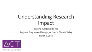 Understanding Research
Impact
Cristina Rumbaitis del Rio
Regional Programme Manager, Action on Climate Today
March 9, 2016
 