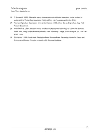 โรงไฟฟ้าชีวมวลชุมชนฯ ฐกฤต ปานขลิบ
http://jeet.siamtechu.net
JEET 2014; 1(1)
63
[6] P. Amranand. (2008). Alternative energy, cogeneration and distributed generation: crucial strategy for
sustainability of Thailand’s energy sector. Retrieved from http://www.eppo.go.th/index-E.html
[7] Food and Agriculture Organization of the United Nations. (1986). Wood Gas as Engine Fuel. Italy: FAO
Forestry Department.
[8] Thakrit Panklib. (2557). Decision-making for Choosing Appropriate Technology for Community Biomass
Power Plant, Using Analytic Hierarchy Process. Siam Technology College Journal: Bangkok, Vol.1, No. 1&2:
87-93. (2014).
[9] E.D. Larson. (1998). Small-Scale Gasification-Based Biomass Power Generation. Center for Energy and
Environmental Studies, Princeton University USA: Biomass Workshop.
 