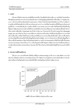 โรงไฟฟ้าชีวมวลชุมชนฯ ฐกฤต ปานขลิบ
http://jeet.siamtechu.net
JEET 2014; 1(1)
55
1. บทนา
ปริมาณการใช้พลังงานของประเทศเพิ่มขึ้นอย่างต่อเนื่อง โดยเพิ่มข้นด้วยอัตราเฉลี่ย 6.42 เปอร์เซ็นต์ ในแต่ละปีและ
ที่สาคัญต้องนาเข้าพลังงานจากต่างประเทศเป็นปริมาณมาก ส่วนใหญ่อยู่ในรูปผลิตภัณฑ์จากปิโตรเลี่ยม (T. Panklib et al.,
2014) แม้ว่าประเทศไทยจะมีแหล่งพลังงานของตนเอง อาทิเช่น ก๊าซธรรมชาติและน้ามันดิบจากอ่าวไทย ถ่านหินจาก
ภาคเหนือ แต่ก็ยังไม่พอเพียงกับการใช้งานภายในประเทศ มากกว่า 80 เปอร์เซ็นต์ ของพลังงานที่ใช้ทั้งหมดภายในประเทศ
ถูกใช้ไปกับ 3 ภาคส่วนที่สาคัญ คือ ภาคพลังงานไฟฟ้า ภาคการขนส่ง และภาคการผลิต ไฟฟ้าคือหนึ่งในปัจจัยที่สาคัญ
ที่สุดต่อการพัฒนาของประเทศ พลังงานไฟฟ้าสามารถผลิตได้จากหลากหลายวิธีและหลากหลายชนิดของเชื้อเพลิง ไม่ว่าจะ
เป็นจากพลังงานสิ้นเปลือง (Fossil fuels) เช่น น้ามัน ถ่านหิน และ ก๊าซธรรมชาติ หรือ พลังงานหมุนเวียน (Renewable
energy) เช่น แสงอาทิตย์ ลม ชีวมวล และแก๊สชีวภาพ แต่ในประเทศไทยพลังงานไฟฟ้าส่วนใหญ่ได้มาจากการเผาไหม้
พลังงานสิ้นเปลือง ดังนั้นค่าไฟฟ้าในประเทศจึงแปรผันขึ้นลงตามราคาของเชื้อเพลิงสิ้นเปลือง เมื่อราคาเชื้อเพลิงใน
ตลาดโลกเพิ่มสูงขึ้นก็จะส่งผลให้ค่าไฟฟ้าเพิ่มสูงขึ้นด้วยเช่นกัน (DEDE, 2007) หากในอนาคตราคาเชื้อเพลิงเพิ่มสูงขึ้นมาก
เนื่องจากมีปริมาณลดน้อยลง ปัญหาในเรื่องต้นทุนด้านพลังงาน รวมถึงการขาดแคลนพลังงานไฟฟ้าก็จะเกิดขึ้น ซึ่งจะส่งผล
กระทบกระทบต่อทุกภาคส่วนเป็นวงกว้าง รวมถึงเป็นอุปสรรคที่สาคัญต่อการพัฒนาประเทศ ในวันนี้แหล่งพลังงาน
ทางเลือกหรือแหล่งพลังงานทดแทนใหม่ๆ โดยเฉพาะที่หาได้ภายในประเทศจึงเป็นสิ่งสาคัญซึ่งไม่อาจจะมองข้ามได้อีก
ต่อไป
2. สถานการณ์ด้านพลังงาน
ในปี พ.ศ. 2551 ประเทศไทยมีการใช้พลังงานพื้นฐาน (Primary energy) มากถึง 80,971 ktoe (EPPO, 2010) โดย
ปริมาณการใช้พลังงานดังกล่าวจะแปรผันตรงกับสภาพการพัฒนาทางเศรษฐกิจประเทศจาเป็นต้องพึ่งพาการนาเข้า
พลังงานเนื่องจากในปัจจุบันพลังงานกลายเป็นปัจจัยที่มีความสาคัญเป็นอย่างยิ่งต่อการพัฒนาประเทศ
Year
1988 1990 1992 1994 1996 1998 2000 2002 2004 2006 2008
Energyconsumption(ktoe)
0
20x103
40x103
60x103
80x103
100x103
Energy production
Energy import
ภาพที่ 1 ปริมาณการใช้พลังงานในประเทศไทย, ktoe
 