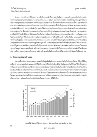 โรงไฟฟ้าชีวมวลชุมชนฯ ฐกฤต ปานขลิบ
http://jeet.siamtechu.net
JEET 2014; 1(1)
58
โดยผลจากการศึกษาทาให้ทราบว่าภาครัฐต้องตระหนักถึงความสาคัญในการวางแผนจัดหาและเพิ่มกาลังการผลิต
ไฟฟ้าให้เพียงพอกับความต้องการของประเทศในอนาคต ขณะที่ในปัจจุบันการสร้างโรงไฟฟ้าขนาดใหญ่ทาได้ยาก
เนื่องจากมักถูกต่อต้านจากประชาชนในพื้นที่และองค์กรอิสระต่างๆ ซึ่งทาให้การเพิ่มกาลังการผลิตไฟฟ้าของประเทศทาได้
ยาก หรืออาจต้องใช้ระยะเวลานานในการทาความเข้าใจกับประชาชนในพื้นที่ ปัจจุบันประเทศไทยพึ่งพาก๊าซธรรมชาติใน
การผลิตไฟฟ้ามากถึง 70 เปอร์เซ็นต์ ซึ่งส่วนหนึ่งได้จากแหล่งพลังงานภายในประเทศและอีกส่วนได้จากการนาเข้าจาก
ประเทศเพื่อนบ้าน ซึ่งแหล่งก๊าซธรรมชาติภายในประเทศที่มีอยู่กาลังลดลงอย่างรวดเร็วและมีแนวโน้มว่าจะหมดลงอีก
ภายในไม่กี่ปีข้างหน้านี้ สิ่งเหล่านี้ล้วนแสดงให้เห็นว่าความมั่นคงด้านพลังงานของประเทศอยู่ในระดับต่า หากในอนาคตเรา
ไม่สามารถผลิตไฟฟ้าได้เพียงพอกับความต้องการของประเทศ ภาวะวิกฤติด้านพลังงานก็จะเกิดขึ้น และส่งผลให้ราคาค่า
ไฟฟ้าจะเพิ่มสูงขึ้น การพัฒนาประเทศเกิดภาวะถดถอย พลังงานไฟฟ้าส่วนใหญ่ที่เคยผลิตได้จะถูกใช้สาหรับใช้ใน
ภาคอุตสาหกรรมการผลิตและเขตเศรษฐกิจสาคัญเท่านั้น ไม่เพียงพอต่อประชาชนในพื้นที่ชนบทและห่างไกล แนวทางใน
การแก้ปัญหาในอนาคตก็คือ ประชาชนในพื้นที่ชนบทและห่างไกลต้องพึ่งพาตนเองด้านพลังงานนั้นเอง แนวทางในอนาคต
ชุมชนหรือหมู่บ้านอาจจะต้องมีแหล่งพลังงานเป็นของตนเอง เนื่องจากไฟฟ้าที่ได้จากระบบหลักมีจานวนจากัดไม่เพียงพอ
ต่อความต้องการของประชาชนทั้งประเทศ พลังงานชีวมวลจึงเป็นอีกทางเลือกหนึ่งในการปัญหาที่กาลังจะเกิดขึ้นในอนาคต
3. ศักยภาพพลังงานชีวมวล
ประเทศไทยเป็นประเทศเกษตรกรรมและยังเป็นผู้ผลิตสินค้าทางการเกษตรในอันดับต้นๆของโลก ทาให้ทุกปีมีวัสดุ
เหลือใช้ทางการเกษตรเป็นจานวนมากที่ยังไม่ได้ถูกนามาใช้ให้เกิดประโยชน์ ที่สาคัญในหลายพื้นที่ยังนิยมวิธีกาจัดโดยการ
นาไปเผาทาลาย ทั้งที่วัสดุเหลือใช้ทางการเกษตรเหล่านั้นสามารถนามาใช้เป็นเชื้อเพลิงสาหรับผลิตความร้อนหรือเปลี่ยน
รูปเป็นแก๊สเชื้อเพลิงเพื่อใช้ในการผลิตไฟฟ้าได้เป็นอย่างดี ในเมื่อประเทศไทยมีวัสดุเหลือใช้ทางการเกษตรกระจายอยู่ทั่ว
ภูมิภาคของประเทศ หากรวบรวมและนามาใช้ให้เกิดประโยชน์แทนการเผาเพื่อทาลายซึ่งส่งผลเสียต่อสภาพแวดล้อม
โดยตรง หากส่งเสริมให้เกิดขึ้นทั่วประเทศ นอกจากจะช่วยให้สามารถลดการนาเข้าพลังงานจากต่างประเทศได้แล้วและยัง
เป็นการสร้างความมั่นคงด้านพลังงานให้กับท้องถิ่นและประเทศชาติได้อีกด้วย
Year
1988 1990 1992 1994 1996 1998 2000 2002 2004 2006 2008
Energypotential(PJ)
0
200
400
600
Residueavailableforenergy(Mt)
0
10
20
30
40
50
60
70
PJ
Mt
ภาพที่ 5 วัสดุเหลือใช้ทางการเกษตร (Mt) และศักยภาพด้านพลังงาน (PJ)
 
