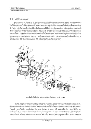 โรงไฟฟ้าชีวมวลชุมชนฯ ฐกฤต ปานขลิบ
http://jeet.siamtechu.net
JEET 2014; 1(1)
61
5. โรงไฟฟ้ าชีวมวลชุมชน
ฐกฤต และคณะ (T. Panklib et al., 2012) ได้ออกแบบโรงไฟฟ้าชีวมวลต้นแบบขนาด 200 kW ดังแสดงในภาพที่ 7
โดยได้ทาการก่อสร้างไว้ที่จังหวัดปราจีนบุรี โรงไฟฟ้าดังกล่าวใช้วัสดุเหลือใช้ทางการเกษตรในพื้นที่เป็นเชื้อเพลิง อาทิเช่น
ซังข้าวโพด เหง้ามันสาปะหลัง เปลือกไม้ยูคาลิปตัส และเศษไม้ โดยโรงไฟฟ้าต้นแบบดังกล่าวประกอบด้วยส่วนประกอบที่
สาคัญดังต่อไปนี้ (1) ชุดรองรับและป้อนเชื้อเพลิงชีวมวล (2) เตาปฏิกรณ์ผลิตแก๊สเชื้อเพลิงแบบแก๊สซิฟิเคชั่นแบบแก๊ส
เชื้อเพลิงไหลลง (3) ชุดคัดแยกอนุภาคออกจากของไหลโดยใช้แรงหนีศูนย์ (4) ระบบดักจับอนุภาคแบบเปียก (5) พัดลม
อุตสาหกรรม (6) ชุดแยกน้าออกจากระบบ (7) เครื่องแลกเปลี่ยนความร้อน (8) ชุดกรองแก๊สเชื้อเพลิงละเอียด (9) ชุด
อุปกรณ์ถุงกรอง (10) ปล่องทดสอบเปลวไฟ (11) เครื่องยนต์แก๊สและเครื่องกาเนิดไฟฟ้า
ภาพที่ 5 โรงไฟฟ้าชีวมวลแบบแก๊สซิฟิเคชั่นต้นแบบ ขนาด 200 kW
ในเชิงเศรษฐศาสตร์การวิเคราะห์ถึงมูลค่าของพลังงานไฟฟ้าและพลังงานความร้อนที่ผลิตได้จากระบบ จะต้อง
พิจารณาจากความเป็นไปได้ของโครงการซึ่งประกอบด้วยหลายปัจจัยที่สาคัญรวมถึงค่าจาเพาะต่างๆ เช่น ราคาของ
เชื้อเพลิง ราคาเครื่องจักร ดอกเบี้ยเงินกู้ ค่าแรงงาน ค่าซ่อมบารุง อายุการใช้งานของเครื่องจักร ราคาไฟฟ้าที่ซื้อ และ
ประโยชน์ที่ได้รับจากการผลิตไฟฟ้าจากพลังงานทดแทน ฯลฯ มูลค่าของพลังงานไฟฟ้าที่ผลิตได้เป็นปัจจัยสาคัญในการ
วิเคราะห์โครงการ โครงการต้นแบบดังกล่าวได้ผลิตไฟฟ้าเพื่อจาหน่ายในโครงการผู้ผลิตไฟฟ้าขนาดเล็กจากพลังงาน
 