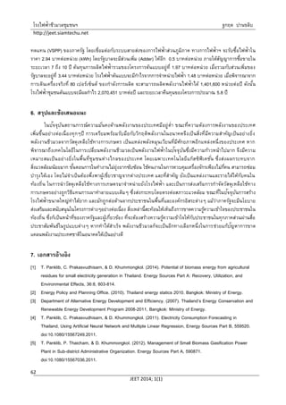 โรงไฟฟ้าชีวมวลชุมชนฯ ฐกฤต ปานขลิบ
http://jeet.siamtechu.net
JEET 2014; 1(1)
62
ทดแทน (VSPP) ของภาครัฐ โดยเชื่อมต่อกับระบบสายส่งของการไฟฟ้าส่วนภูมิภาค ทางการไฟฟ้าฯ จะรับซื้อไฟฟ้าใน
ราคา 2.94 บาทต่อหน่วย (kWh) โดยรัฐบาลจะมีส่วนเพิ่ม (Adder) ให้อีก 0.5 บาทต่อหน่วย ภายใต้สัญญาการซื้อขายใน
ระยะเวลา 7 ถึง 10 ปี ต้นทุนการผลิตไฟฟ้ารวมของโครงการต้นแบบอยู่ที่ 1.97 บาทต่อหน่วย เมื่อรวมกับส่วนเพิ่มของ
รัฐบาลจะอยู่ที่ 3.44 บาทต่อหน่วย โรงไฟฟ้าต้นแบบจะมีกาไรจากการจาหน่ายไฟฟ้า 1.48 บาทต่อหน่วย เมื่อพิจารณาจาก
การเดินเครื่องจริงที่ 80 เปอร์เซ็นต์ ของกาลังการผลิต จะสามารถผลิตพลังงานไฟฟ้าได้ 1,401,600 หน่วยต่อปี ดังนั้น
โรงไฟฟ้าชุมชนต้นแบบจะมีผลกาไร 2,070,451 บาทต่อปี และระยะเวลาคืนทุนของโครงการประมาณ 5.8 ปี
6. สรุปและข้อเสนอแนะ
ในปัจจุบันสถานการณ์ความมั่นคงด้านพลังงานของประเทศมีอยู่ต่า ขณะที่ความต้องการพลังงานของประเทศ
เพิ่มขึ้นอย่างต่อเนื่องทุกๆปี การเตรียมพร้อมรับมือกับวิกฤติพลังงานในอนาคตจึงเป็นสิ่งที่มีความสาคัญเป็นอย่างยิ่ง
พลังงานชีวมวลจากวัสดุเหลือใช้ทางการเกษตร เป็นแหล่งพลังหมุนเวียนที่มีศักยภาพอีกแหล่งหนึ่งของประเทศ หาก
พิจารณาถึงเทคโนโลยีในการเปลี่ยนพลังงานชีวมวลเป็นพลังงานไฟฟ้าในปัจจุบันซึ่งมีความก้าวหน้าไปมาก จึงมีความ
เหมาะสมเป็นอย่างยิ่งในพื้นที่ชุมชนห่างไกลของประเทศ โดยเฉพาะเทคโนโลยีแก๊สซิฟิเคชั่น ซึ่งส่งผลกระทบจาก
สิ่งแวดล้อมน้อยมาก ขั้นตอนการในทางานไม่ยุ่งยากซับซ้อน ใช้คนงานในการควบคุมเครื่องจักรเพียงไม่กี่คน สามารถซ่อม
บารุงได้เอง โดยไม่จาเป็นต้องพึ่งพาผู้เชี่ยวชาญจากต่างประเทศ และที่สาคัญ ยังเป็นแหล่งงานและรายได้ให้กับคนใน
ท้องถิ่น ในการนาวัสดุเหลือใช้ทางการเกษตรมาจาหน่ายยังโรงไฟฟ้า และเป็นการส่งเสริมการกาจัดวัสดุเหลือใช้ทาง
การเกษตรอย่างถูกวิธีแทนการเผาทาลายแบบเดิมๆ ซึ่งส่งกระทบโดยตรงต่อสภาวะแวดล้อม ขณะที่ในปัจจุบันการสร้าง
โรงไฟฟ้าขนาดใหญ่ทาได้ยาก และมักถูกต่อต้านจากประชาชนในพื้นที่และองค์กรอิสระต่างๆ แม้ว่าภาครัฐจะมีนโยบาย
ส่งเสริมและสนับสนุนในโครงการต่างๆอย่างต่อเนื่อง สิ่งเหล่านี้สะท้อนให้เห็นถึงการขาดความรู้ความเข้าใจของประชาชนใน
ท้องถิ่น ซึ่งก็เป็นหน้าที่ของภาครัฐและผู้เกี่ยวข้อง ที่จะต้องสร้างความรู้ความเข้าใจให้กับประชาชนในทุกภาคส่วนผ่านสื่อ
ประชาสัมพันธ์ในรูปแบบต่างๆ หากทาได้สาเร็จ พลังงานชีวมวลก็จะเป็นอีกทางเลือกหนึ่งในการช่วยแก้ปัญหาการขาด
แคลนพลังงานประเทศชาติในอนาคตได้เป็นอย่างดี
7. เอกสารอ้างอิง
[1] T. Panklib, C. Prakasvudhisarn, & D. Khummongkol. (2014). Potential of biomass energy from agricultural
residues for small electricity generation in Thailand. Energy Sources Part A: Recovery, Utilization, and
Environmental Effects, 36:8, 803-814.
[2] Energy Policy and Planning Office. (2010). Thailand energy statics 2010. Bangkok: Ministry of Energy.
[3] Department of Alternative Energy Development and Efficiency. (2007). Thailand’s Energy Conservation and
Renewable Energy Development Program 2008-2011, Bangkok: Ministry of Energy.
[4] T. Panklib, C. Prakasvudhisarn, & D. Khummongkol. (2011). Electricity Consumption Forecasting in
Thailand, Using Artificial Neural Network and Multiple Linear Regression, Energy Sources Part B, 559520.
doi:10.1080/15567249.2011.
[5] T. Panklib, P. Thaicham, & D. Khummongkol. (2012). Management of Small Biomass Gasification Power
Plant in Sub-district Administrative Organization. Energy Sources Part A, 590871.
doi:10.1080/15567036.2011.
 