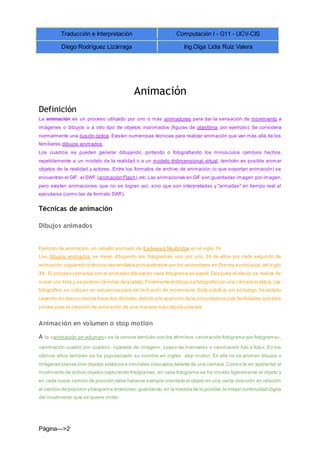 Traducción e Interpretación Computación I - G11 - UCV-CIS
Diego Rodríguez Lizárraga Ing.Olga Lidia Ruiz Valera
Página--->2
Animación
Definición
La animación es un proceso utilizado por uno o más animadores para dar la sensación de movimiento a
imágenes o dibujos o a otro tipo de objetos inanimados (figuras de plastilina, por ejemplo). Se considera
normalmente una ilusión óptica. Existen numerosas técnicas para realizar animación que van más allá de los
familiares dibujos animados.
Los cuadros se pueden generar dibujando, pintando o fotografiando los minúsculos cambios hechos
repetidamente a un modelo de la realidad o a un modelo tridimensional virtual; también es posible animar
objetos de la realidad y actores. Entre los formatos de archivo de animación (o que soportan animación) se
encuentran el GIF, el SWF (animación Flash),etc.Las animaciones en GIF son guardadas imagen por imagen,
pero existen animaciones que no se logran así, sino que son interpretadas y "armadas" en tiempo real al
ejecutarse (como las de formato SWF).
Técnicas de animación
Dibujos animados
Ejemplo de animación, un caballo animado de Eadweard Muybridge en el siglo 19
Los dibujos animados se crean dibujando los fotogramas uno por uno, 24 de ellos por cada segundo de
animación,siguiendo la técnica desarrollada principalmente por los animadores en Disney a principios del siglo
XX. El proceso comienza con el animador dibujando cada fotograma en papel. Después el dibujo se realiza de
nuevo con tinta y se pinta en láminas de acetato.Finalmente el dibujo se fotografía con una cámara estática.Las
fotografías se colocan en secuencia para dar la ilusión de movimiento. Esta práctica, sin embargo, ha estado
cayendo en desuso desde hace dos décadas,debido a la aparición de la computadora y las facilidades que ésta
provee para la creación de animación de una manera más rápida y barata.
Animación en volumen o stop motion
A la «animación en volumen» se la conoce también con los términos «animación fotograma por fotograma»,
«animación cuadro por cuadro», «parada de imagen», «paso de manivela» o «animación foto a foto». En los
últimos años también se ha popularizado su nombre en inglés: stop motion. En ella no se animan dibujos o
imágenes planas sino objetos estáticos e inmóviles colocados delante de una cámara. Consis te en aparentar el
movimiento de dichos objetos capturando fotogramas: en cada fotograma se ha movido ligeramente el objeto y
en cada nuevo cambio de posición debe haberse siempre orientado el objeto en una cierta dirección en relación
al cambio de posición yfotograma anteriores,guardando,en la medida de lo posible,la mayor continuidad lógica
del movimiento que se quiere imitar.
 