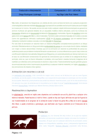 Traducción e Interpretación Computación I - G11 - UCV-CIS
Diego Rodríguez Lizárraga Ing.Olga Lidia Ruiz Valera
Página--->3
Más tarde, al reproducir los fotogramas uno detrás de otro, como se hace de hecho con cualquier proyección
cinematográfica obtenida mediante filmación real,la proyección en pantalla crea la ilusión óptica de que el objeto
se mueve por sí mismo. Se puede animar de este modo cualquier objeto tridimensional pero en general se
animan muñecos (en general dotados de un esqueleto metálico interno articulado, como los muñecos de
dinosaurios utilizados en el documental de televisión Dinosaurios), marionetas, figuras de plastilina (como los
gatos de la serie italiana Mio Mao) u otros materiales.También suelen animarse maquetas de modelos a escala
(como los gigantescos vehículos cuadrúpedos AT-AT de El Imperio contraataca, que en realidad fueron
realizados mediante modelos a escala, o el robot ED-209 de RoboCop).
Por otro lado la animación en volumen tiene un realismo fotográfico completamente ausente en un dibujo
animado.Efectivamente en un dibujo animado la profundidad de campo es una simple ilusión óptica, realizada
con mayor o menor verosimilitud, mientras que en la animación en volumen la profundidad de campo es
auténtica puesto que se obtiene mediante filmación convencional. La única diferencia es que el stop motion es
una filmación obtenida manualmente,fotograma por fotograma,y no automáticamente yen tiempo real como es
el caso en una filmación convencional. En general las animaciones que no entran en la categoría de dibujo
animado, esto es, que no fueron dibujadas ni pintadas, sino que fueron creadas tomando imágenes de la
realidad,son referidas como animaciones en volumen o stop motion.Tradicionalmente hay dos grandes grupos
de animaciones stop motion:la animación de plastilina (o cualquier material maleable), en inglés claymation, y
las animaciones de objetos (más rígidos).
Animación con recortes o cut-out
La animación con recortes, más conocida en inglés como cut-out, es la técnica en que se usan figuras
recortadas,ya sea de papel o incluso fotografías.Los cuerpos de los personajes se construyen con los recortes
de sus partes. Moviendo y reemplazando las partes se obtienen diversas poses, y así se da vida al persona je.
Un ejemplo muy claro de esta técnica lo encontramos en el vídeo musical "Live for the moment", de la banda
Irlandesa Verona Riots, realizado por Alberto Serrano y Nívola Uyá en 2014.
Plastimación o claymation
La plastimación, conocida en inglés como claymation, es la animación con arcilla, plastilina o cualquier otro
material maleable. Puede hacerse al «estilo libre», cuando no hay una figura definida sino que las figuras se
van transformando en el progreso de la animación (como lo hacen los gatos Mio y Mao en la serie italiana
Mio Mao); o puede orientarse a personajes, que mantienen una figura constante en el transcurso de la
película.
Pixilación
La pixilación es una variante del stop motion, en la que los objetos
animados son personas y auténticos objetos comunes (no modelos ni
maquetas). Al igual que en cualquier otra forma de animación, estos
objetos son fotografiados repetidas veces, y desplazados ligeramente
entre cada fotografía. Norman McLaren popularizó esta técnica,
 