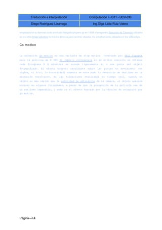 Traducción e Interpretación Computación I - G11 - UCV-CIS
Diego Rodríguez Lizárraga Ing.Olga Lidia Ruiz Valera
Página--->4
empleada en su famoso corto animado Neighbours pero ya en 1908 el aragonés Segundo de Chomón utilizaba
en su obra Hotel eléctrico la misma técnica para animar objetos. Es ampliamente utilizada en los videoclips.
Go motion
La animación go motion es una variante de stop motion. Inventado por Phil Tippett
para la película de N 980 El Imperio contraataca el go motion consiste en obtener
cada fotograma E E mientras se sacude ligeramente el o una parte del objeto
fotografiado. El efecto borroso resultante sobre las partes en movimiento (en
inglés, el blur, la borrosidad) aumenta de este modo la sensación de realismo en la
animación resultante. En las filmaciones realizadas en tiempo real, cuando un
objeto es más rápido que la velocidad de obturación de la cámara, el objeto aparece
borroso en algunos fotogramas, a pesar de que la proyección de la película sea de
un realismo impecable, y este es el efecto buscado por la técnica de animación por
go motion.
 
