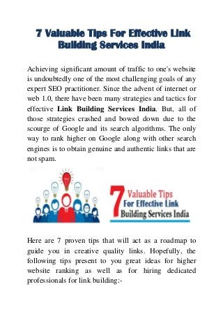 7 Valuable Tips For Effective Link
Building Services India
Achieving significant amount of traffic to one's website
is undoubtedly one of the most challenging goals of any
expert SEO practitioner. Since the advent of internet or
web 1.0, there have been many strategies and tactics for
effective Link Building Services India. But, all of
those strategies crashed and bowed down due to the
scourge of Google and its search algorithms. The only
way to rank higher on Google along with other search
engines is to obtain genuine and authentic links that are
not spam.
Here are 7 proven tips that will act as a roadmap to
guide you in creative quality links. Hopefully, the
following tips present to you great ideas for higher
website ranking as well as for hiring dedicated
professionals for link building:-
 