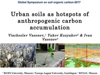 Urban soils as hotspots of
anthropogenic carbon
accumulation
Viacheslav Vasenev,1
Yakov Kuzyakov2
& Ivan
Vasenev3
1
RUDN University, Moscow; 2
George-August University, Goettingen; 3
RTSAU, Moscow
Global Symposium on soil organic carbon-2017
 