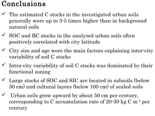 Conclusions
 The estimated C stocks in the investigated urban soils
generally were up to 3-5 times higher than in background
natural soils
 SOC and BC stocks in the analyzed urban soils often
positively correlated with city latitude
 City size and age were the main factors explaining inter-city
variability of soil C stocks
 Intra-city variability of soil C stocks was dominated by their
functional zoning
 Large stocks of SOC and SIC are located in subsoils (below
30 cm) and cultural layers (below 100 cm) of sealed soils
 Urban soils grow upward by about 50 cm per century,
corresponding to C accumulation rate of 20-30 kg C m-2
per
century
 