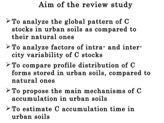 Aim of the review study
 To analyze the global pattern of C
stocks in urban soils as compared to
their natural ones
 To analyze factors of intra- and inter-
city variability of C stocks
 To compare profile distribution of C
forms stored in urban soils, compared to
natural ones
 To propose the main mechanisms of C
accumulation in urban soils
 To estimate C accumulation time in
urban soils
 