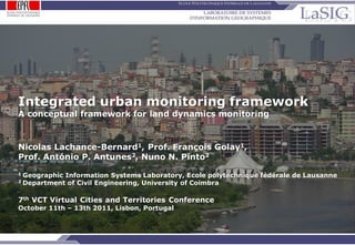 Integrated urban monitoring framework
     A conceptual framework for land dynamics monitoring



     Nicolas Lachance-Bernard1, Prof. François Golay1,
     Prof. António P. Antunes2, Nuno N. Pinto2
     1   Geographic Information Systems Laboratory, Ecole polytechnique fédérale de Lausanne
     2   Department of Civil Engineering, University of Coimbra

     7th VCT Virtual Cities and Territories Conference
     October 11th – 13th 2011, Lisbon, Portugal



NLB-FG-APA-NNP   / p.1
                                                   Integrated urban monitoring framework for land dynamics
 