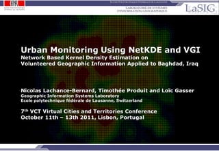 Urban Monitoring Using NetKDE and VGI
         Network Based Kernel Density Estimation on
         Volunteered Geographic Information Applied to Baghdad, Iraq




         Nicolas Lachance-Bernard, Timothée Produit and Loïc Gasser
         Geographic Information Systems Laboratory
         Ecole polytechnique fédérale de Lausanne, Switzerland

         7th VCT Virtual Cities and Territories Conference
         October 11th – 13th 2011, Lisbon, Portugal




NLB-TP-LG / p.1                  Urban monitoring using NetKDE and VGI: NetKDE, VGI applied to Baghdad, Iraq
 