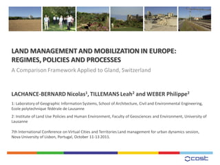 LAND MANAGEMENT AND MOBILIZATION IN EUROPE:
REGIMES, POLICIES AND PROCESSES
A Comparison Framework Applied to Gland, Switzerland


LACHANCE-BERNARD Nicolas1, TILLEMANS Leah2 and WEBER Philippe2
1: Laboratory of Geographic Information Systems, School of Architecture, Civil and Environmental Engineering,
Ecole polytechnique fédérale de Lausanne
2: Institute of Land Use Policies and Human Environment, Faculty of Geosciences and Environment, University of
Lausanne

7th International Conference on Virtual Cities and Territories Land management for urban dynamics session,
Nova University of Lisbon, Portugal, October 11-13 2011.
 