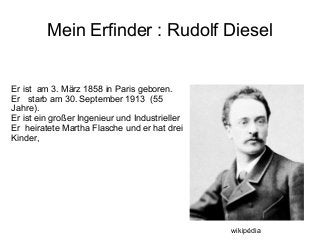 Mein Erfinder : Rudolf Diesel
Er ist am 3. März 1858 in Paris geboren.
Er starb am 30. September 1913 (55
Jahre).
Er ist ein großer Ingenieur und Industrieller
Er heiratete Martha Flasche und er hat drei
Kinder,
wikipédia
 