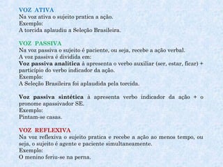 VOZ ATIVA
Na voz ativa o sujeito pratica a ação.
Exemplo:
A torcida aplaudiu a Seleção Brasileira.
 
VOZ PASSIVA
Na voz passiva o sujeito é paciente, ou seja, recebe a ação verbal.
A voz passiva é dividida em:
Voz passiva analítica à apresenta o verbo auxiliar (ser, estar, ficar) +
particípio do verbo indicador da ação.
Exemplo:
A Seleção Brasileira foi aplaudida pela torcida.
 
Voz passiva sintética à apresenta verbo indicador da ação + o
pronome apassivador SE.
Exemplo: 
Pintam-se casas.
VOZ REFLEXIVA
Na voz reflexiva o sujeito pratica e recebe a ação ao menos tempo, ou
seja, o sujeito é agente e paciente simultaneamente.
Exemplo:
O menino feriu-se na perna.
 

 