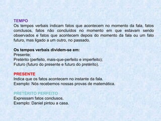 TEMPO
Os tempos verbais indicam fatos que acontecem no momento da fala, fatos
conclusos, fatos não concluídos no momento em que estavam sendo
observados e fatos que acontecem depois do momento da fala ou um fato
futuro, mas ligado a um outro, no passado.
Os tempos verbais dividem-se em:
Presente;
Pretérito (perfeito, mais-que-perfeito e imperfeito);
Futuro (futuro do presente e futuro do pretérito).
PRESENTE
Indica que os fatos acontecem no instante da fala.
Exemplo: Nós recebemos nossas provas de matemática.
PRETÉRITO PERFEITO
Expressam fatos conclusos.
Exemplo: Daniel pintou a casa.

 