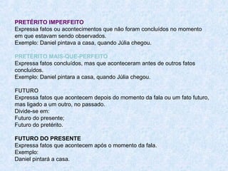 PRETÉRITO IMPERFEITO
Expressa fatos ou acontecimentos que não foram concluídos no momento
em que estavam sendo observados.
Exemplo: Daniel pintava a casa, quando Júlia chegou.
PRETÉRITO MAIS-QUE-PERFEITO
Expressa fatos concluídos, mas que aconteceram antes de outros fatos
concluídos.
Exemplo: Daniel pintara a casa, quando Júlia chegou.
FUTURO
Expressa fatos que acontecem depois do momento da fala ou um fato futuro,
mas ligado a um outro, no passado.
Divide-se em:
Futuro do presente;
Futuro do pretérito.
FUTURO DO PRESENTE
Expressa fatos que acontecem após o momento da fala.
Exemplo:
Daniel pintará a casa.

 