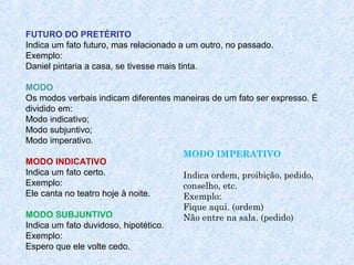FUTURO DO PRETÉRITO
Indica um fato futuro, mas relacionado a um outro, no passado.
Exemplo:
Daniel pintaria a casa, se tivesse mais tinta.
MODO
Os modos verbais indicam diferentes maneiras de um fato ser expresso. É
dividido em:
Modo indicativo;
Modo subjuntivo;
Modo imperativo.
MODO INDICATIVO
Indica um fato certo.
Exemplo:
Ele canta no teatro hoje à noite.
MODO SUBJUNTIVO
Indica um fato duvidoso, hipotético.
Exemplo:
Espero que ele volte cedo.

MODO IMPERATIVO
Indica ordem, proibição, pedido,
conselho, etc.
Exemplo:
Fique aqui. (ordem)
Não entre na sala. (pedido)
 
 

 