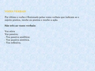  
VOZES VERBAIS
Por último o verbo é flexionado pelas vozes verbais que indicam se o
sujeito pratica, recebe ou pratica e recebe a ação.
São três as vozes verbais:
Voz ativa 
Voz passiva;
- Voz passiva analítica;
- Voz passiva sintética.
- Voz reflexiva.
 

 