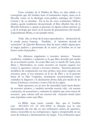 Estas verdades de la Palabra de Dios, no dan cabida a la
concepción que del hombre tiene el humanismo impío, tanto en la
filosofía, como en la ideología socio-política enemigas del Cordero
Celestial y de su doctrina. En la luz de estos testimonios bíblicos
citados, queda totalmente desautorizado el libre albedrío hijo de la
filosofía (helenista o, quizás ya presente en alguna cultura anterior (¿)
y, de la teología que nació en la mezcla de pensamientos del mundo
(especialmente Roma, es un ejemplo triste).

         Todo ello, es fruto de la mera especulación y abstracción de
la errada mente humana. También, el “optimismo ilustrado del
racionalismo” de J.Jacobo Rousseau, deja de tener validez alguna pese
al origen piadoso y protestante de su autor: ¡el hombre no es tan
bueno como él pensaba!...

        No debemos engañarnos a nosotros mismos. Nuestra
condición, verdadera y realmente es la que Dios describe por medio
de su revelación escrita. Es como Dios nos ve siendo Él: Santo, Justo,
Bueno y Misericordioso; no como nosotros en nuestra ceguera nos
vemos (o queremos vernos) a nosotros mismos. Nuestros patrones
modélicos de comparación son muy pobres, muy poco exigente con
nosotros, pero, si nos miramos en la ley de Dios y en la persona
Santa de su Hijo Unigénito, ciertamente reconoceríamos como
verdadera la diagnosis y la declaración divina dada por medio de las
Santas Escrituras a nosotros y hasta el fin de los siglos.
        Sería oportuno, en un acto de sinceridad, mirar hacia dentro
de nosotros mismos, y también recordar nuestra vida…oír nuestra
conciencia, oír acusaciones y asimismo la opinión que otros tienen de
nosotros para valorar cuál sea nuestra real situación moral tanto
ante el prójimo como ante Dios.

       La Biblia    tiene razón     cuando    dice que el hombre
está    MUERTO EN SU PECADOS: la Historia nos lo está
demostrando día tras día, en una civilización esclava de egoísmos,
cínica e insensible en sus corrupciones y ligera e irresponsable en sus
actos de violencia y derramamiento de sangre. Una civilización capaz
 
