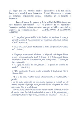de llegar por sus propios medios destructivos a la tan citada
hecatombe mundial, a ese holocausto de toda Humanidad en manos
de potencias imperialistas ciegas, soberbias en su rebeldía e
impiedad.
       Pero, al hablar del pecado y de la maldad, la Biblia insiste en
que debemos personalizar: YO “el primero de los pecadores”
“nosotros también fuimos en otros tiempos rebeldes, extraviados,
esclavos de concupiscencia…”         ¡¡MIREMONOS A NOSOTROS
MISMOS!!

   5 “Y vio Jehová que la maldad de los hombres era mucha en la tierra, y
   que todo designio de los pensamientos del corazón de ellos era de continuo
   el mal” (Génesis 6:5)
   7“Mas ellos, cual Adán, traspasaron el pacto; allí prevaricaron contra
   mí”. (Oseas 6:7)

   3 “Porque yo reconozco mis rebeliones. Y mi pecado está siempre delante
   de mí. 4 Contra ti, contra ti solo he pecado. Y he hecho lo malo delante
   de tus ojos; Para que seas reconocido justo en tu palabra. Y tenido por
   puro en tu juicio.
   5 He aquí, en maldad he sido formado. Y en pecado me concibió mi
   madre”. (Salmo 51:3-5)
   23   “Por cuanto todos pecaron, y están destituidos de la gloria de Dios”.
   (Romanos 3:23)
  1 “Y él os dio vida a vosotros, cuando estabais muertos en vuestros delitos y
  pecados,
  2 en los cuales anduvisteis en otro tiempo, siguiendo la corriente de este
  mundo, conforme al príncipe de la potestad del aire, el espíritu que ahora
  opera en los hijos de desobediencia,
  3 entre los cuales también todos nosotros vivimos en otro tiempo en los deseos
  de nuestra carne, haciéndo la voluntad de la carne y de los pensamientos, y
  éramos por naturaleza hijos de ira, lo mismo que los demás”. (Efesios 2: 1-3)
 