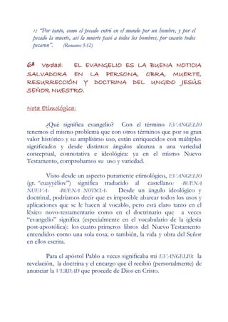 12 “Por tanto, como el pecado entró en el mundo por un hombre, y por el
  pecado la muerte, así la muerte pasó a todos los hombres, por cuanto todos
  pecaron”.    (Romanos 5:12)


6ª Verdad: EL EVANGELIO ES LA BUENA NOTICIA
SALVADORA EN LA PERSONA, OBRA, MUERTE,
RESURRECCIÓN Y DOCTRINA DEL UNGIDO JESÚS
SEÑOR NUESTRO.

Nota Etimológica:

         ¿Qué significa evangelio? Con el término EVANGELIO
tenemos el mismo problema que con otros términos que por su gran
valor histórico y su amplísimo uso, están enriquecidos con múltiples
significados y desde distintos ángulos alcanza a una variedad
conceptual, connotativa e ideológica: ya en el mismo Nuevo
Testamento, comprobamos su uso y variedad.

        Visto desde un aspecto puramente etimológico, EVANGELIO
(gr. “euayyéliov”) significa traducido al castellano : -BUENA
NUEVA-        -BUENA NOTICIA-       Desde un ángulo ideológico y
doctrinal, podríamos decir que es imposible abarcar todos los usos y
aplicaciones que se le hacen al vocablo, pero está claro tanto en el
léxico novo-testamentario como en el doctrinario que a veces
“evangelio” significa (especialmente en el vocabulario de la iglesia
post-apostólica): los cuatro primeros libros del Nuevo Testamento
entendidos como una sola cosa; o también, la vida y obra del Señor
en ellos escrita.

        Para el apóstol Pablo a veces significaba mi EVANGELIO: la
revelación, la doctrina y el encargo que él recibió (personalmente) de
anunciar la VERDAD que procede de Dios en Cristo.
 