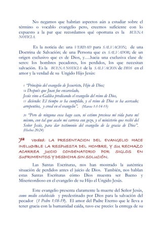 No negamos que habrían aspectos aún a estudiar sobre el
término o vocablo evangelio pero, creemos suficiente con lo
expuesto a la par que recordamos qué oportuna es la BUENA
NOTICIA.

        Es la noticia de: una VERDAD para SALVACION; de una
Doctrina de Salvación; de una Persona que es SALVADOR; de un
origen exclusivo que es de Dios, y….hacia una exclusiva clase de
seres: los hombres pecadores, los perdidos, los que necesitan
salvación. Es la BUENA NOTICIA de la SALVACION de DIOS en el
amor y la verdad de su Ungido Hijo Jesús:

  1 “Principio del evangelio de Jesucristo, Hijo de Dios;
  14 Después que Juan fue encarcelado,
  Jesús vino a Galilea predicando el evangelio del reino de Dios,
  15 diciendo: El tiempo se ha cumplido, y el reino de Dios se ha acercado;
  arrepentíos, y creed en el evangelio”. (Marcos 1:1-14-15)
  20“Pero de ninguna cosa hago caso, ni estimo preciosa mi vida para mí
  mismo, con tal que acabe mi carrera con gozo, y el ministerio que recibí del
  Señor Jesús, para dar testimonio del evangelio de la gracia de Dios”.
  (Hechos 20:24)

7ª   Verdad: LA PRESENTACION DEL EVANGELIO HACE
INELUDIBLE LA RESPUESTA DEL HOMBRE, Y SU RECHAZO
ACARREA JUICIO CONDENATORIO POR SIGLOS EN
SUFRIMIENTOS Y DESDICHA SIN SOLUCIÓN.
        Las Santas Escrituras, nos han mostrado la auténtica
situación de perdidos antes el juicio de Dios. También, nos hablan
estas Santas Escrituras cómo Dios muestra ser Bueno y
Misericordioso en el evangelio de su Hijo el Ungido Jesús.

        Este evangelio presenta claramente la muerte del Señor Jesús,
como medio establecido y predestinado por Dios para la salvación del
pecador (1 Pedro 1:18-19). El amor del Padre Eterno que le lleva a
tener gracia con la humanidad caída, tuvo ese precio: la entrega de su
 