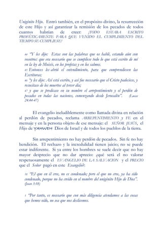 Unigénito Hijo. Entró también, en el propósito divino, la resurrección
de este Hijo y así garantizar la remisión de los pecados de todos
cuantos habrían        de    creer:    ¡TODO    ESTABA        ESCRITO
PROFÉTICAMENTE PARA QUE VENIDO EL CUMPLIMIENTO DEL
TIEMPO SE CUMPLIESE!


   44 “Y les dijo: Estas son las palabras que os hablé, estando aún con
   vosotros: que era necesario que se cumpliese todo lo que está escrito de mí
   en la ley de Moisés, en los profetas y en los salmos.
   45 Entonces les abrió el entendimiento, para que comprendiesen las
   Escrituras;
   46 “y les dijo: Así está escrito, y así fue necesario que el Cristo padeciese, y
   resucitase de los muertos al tercer día;
   47 y que se predicase en su nombre el arrepentimiento y el perdón de
   pecados en todas las naciones, comenzando desde Jerusalén”. (Lucas
   24:44-47)


       El evangelio ineludiblemente como llamada divina en relación
al perdón de pecados, reclama ARREPENTIMIENTO y FE en el
mensaje y en la persona objeto de ese mensaje: el SEÑOR JESÚS, el
Hijo de YAHWEH Dios de Israel y de todos los pueblos de la tierra.

        Sin arrepentimiento no hay perdón de pecados. Sin fe no hay
bendición. El rechazo y la incredulidad tienen juicio; no se puede
estar indiferente. Si ya entre los hombres se suele decir que no hay
mayor desprecio que no dar aprecio: ¿qué será el no valorar
respetuosamente el EVANGELIO DE LA SALVACION y el PRECIO
que el Señor pagó en este Evangelio?:
   18 “El que en él cree, no es condenado; pero el que no cree, ya ha sido
   condenado, porque no ha creído en el nombre del unigénito Hijo de Dios”.
   (Juan 3:18)


   1 “Por tanto, es necesario que con más diligencia atendamos a las cosas
   que hemos oído, no sea que nos deslicemos.
 