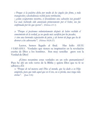 2 Porque si la palabra dicha por medio de los ángeles fue firme, y toda
   transgresión y desobediencia recibió justa retribución,
   3 ¿cómo escaparemos nosotros, si descuidamos una salvación tan grande?
   La cual, habiendo sido anunciada primeramente por el Señor, nos fue
   confirmada por los que oyeron”, (Hebreos 2:1-3)

   26  “Porque si pecáremos voluntariamente después de haber recibido el
   conocimiento de la verdad, ya no queda más sacrificio por los pecados,
   27 sino una horrenda expectación de juicio, y de hervor de fuego que ha de
   devorar a los adversarios”. (Hebreos 10:26-27)
    Lector, hemos llegado al final.       Has leído SIETE
VERDADES. Verdades que tienen su inspiración en la revelación
escrita de Dios a los hombres. Son muy sencillas ¡pero son la
Verdad de Dios!
        ¿Cómo resumirte estas verdades en un solo pensamiento?
Pues he ahí un solo verso de la Biblia y quiera Dios que tu fe se
adhiera a Él:
   16 “Porque de tal manera amó Dios al mundo, que ha dado a su Hijo
   unigénito, para que todo aquel que en él cree, no se pierda, mas tenga vida
   eterna”. (Juan 3:16)
 