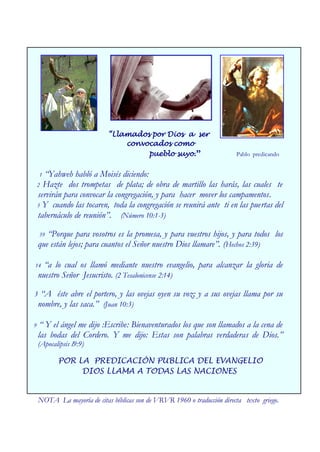 “Llamados por Dios a ser
                                convocados como
                                     pueblo suyo.”                        Pablo predicando


    1 “Yahweh habló a Moisés diciendo:
    2 Hazte dos trompetas de plata; de obra de martillo las harás, las cuales te
    servirán para convocar la congregación, y para hacer mover los campamentos.
    3 Y cuando las tocaren, toda la congregación se reunirá ante ti en las puertas del
    tabernáculo de reunión”. (Número 10:1-3)

    39 “Porque para vosotros es la promesa, y para vuestros hijos, y para todos los
    que están lejos; para cuantos el Señor nuestro Dios llamare”. (Hechos 2:39)

14    “a lo cual os llamó mediante nuestro evangelio, para alcanzar la gloria de
    nuestro Señor Jesucristo. (2 Tesalonicense 2:14)

3 “A éste abre el portero, y las ovejas oyen su voz; y a sus ovejas llama por su
 nombre, y las saca.” (Juan 10:3)

9    “ Y el ángel me dijo :Escribe: Bienaventurados los que son llamados a la cena de
    las bodas del Cordero. Y me dijo: Estas son palabras verdaderas de Dios.”
    (Apocalipsis l9:9)

           POR LA PREDICACIÓN PUBLICA DEL EVANGELIO
                DIOS LLAMA A TODAS LAS NACIONES


    NOTA La mayoría de citas bíblicas son de VRVR 1960 o traducción directa texto griego.
 