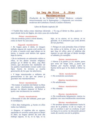 La Ley de Dios   ó .Diez
                                    Mandamientos
                      (Traducido de las Escrituras en Griego Moderno –cotejada
                      minuciosamente con la Septuaginta- y comparada con versiones
                      modernas del Castellano, Francés, Catalán e Italiano)

                            Libro de Éxodo capítulo 20

1 Y habló Dios todas estas máximas diciendo: 2 Yo soy el Señor tu Dios, quien te
sacó desde tierra de Egipto, de entre casa de esclavitud.
         Primer mandamiento
3 No me tendrás junto a otros dioses,         hija, ni tu siervo, ni tu sierva, ni tu
como si fuere Yo uno más.                     ganado, ni el forastero que está dentro
                                              de tus puertas;
          Segundo mandamiento
4 No hagas para ti ídolo, ni imagen           11 Porque en seis jornadas hizo el Señor
tallada alguna de cuanto esté arriba en       los cielos y la tierra, el mar, y todo lo
el cielo, o cuanto esté aquí abajo en la      que hay en ellos; pero el séptimo día
tierra, o cuanto esté dentro las aguas        reposó; es por ello que el Señor bendijo
bajo la tierra;                               el sábado y lo santificó.
5 No te inclinarás en adoración cúltica a
                                                       Quinto mandamiento
ellas, ni les darás servicio religioso;
                                              12 Honra a tu padre y a tu madre, para
porque yo el Señor tu Dios, soy Dios
                                              que seas de larga vida, y para que
celoso, que devuelvo las maldades de
                                              habites por mucho tiempo sobre la
los padres haciéndoles recaer sobre sus
                                              buena tierra que te ha dado el Señor tu
hijos hasta la tercera y cuarta
                                              Dios.
generación de los que me aborrecen;
6 Y hago misericordia a millares de                    Sexto mandamiento
generaciones a los que me aman y              13 No cometerás asesinato.
guardan mis mandamientos.
                                                       Séptimo mandamiento
         Tercer mandamiento                   14 No adulterarás.
7 No tomes el nombre del Señor tu Dios
por necia charlatanería, perjurando,                   Octavo mandamiento
porque no dejará impune el Señor a            15 No robarás.
quien use neciamente su nombre.
                                                       Noveno mandamiento
           Cuarto mandamiento                 16 No testificarás falsamente contra tu
8 Recuerda el día del sábado, para que        prójimo con una testificación mentirosa
lo santifiques;
                                                       Décimo mandamiento
9 Seis días trabajarás, y harás en ellos      17 No tendrás deseos codiciosos hacia la
todas tus labores;                            casa de tu prójimo, ni de su mujer, ni
                                              por su esclavo o por su esclava, ni por
10 Empero, el séptimo día es reposo,          su buey ni su asno; no desearás poseer
apartado en servicio santo para el Señor      nada de cuanto sea de tu prójimo.
tu Dios; no hagas dentro de este día
trabajo alguno, ni tú, ni tu hijo, ni tu
 