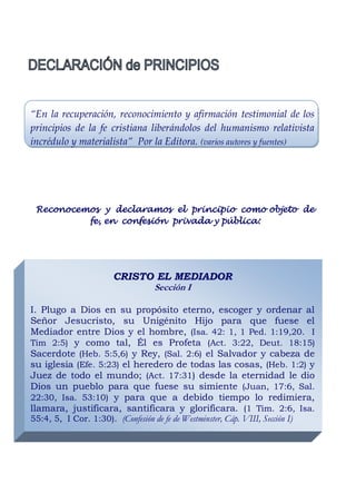 “En la recuperación, reconocimiento y afirmación testimonial de los
principios de la fe cristiana liberándolos del humanismo relativista
incrédulo y materialista” Por la Editora. (varios autores y fuentes)




 Reconocemos y declaramos el principio como objeto de
          fe, en confesión privada y pública:




                      CRISTO EL MEDIADOR
                            Sección I

I. Plugo a Dios en su propósito eterno, escoger y ordenar al
Señor Jesucristo, su Unigénito Hijo para que fuese el
Mediador entre Dios y el hombre, (Isa. 42: 1, 1 Ped. 1:19,20. I
Tim 2:5) y como tal, Él es Profeta (Act. 3:22, Deut. 18:15)
Sacerdote (Heb. 5:5,6) y Rey, (Sal. 2:6) el Salvador y cabeza de
su iglesia (Efe. 5:23) el heredero de todas las cosas, (Heb. 1:2) y
Juez de todo el mundo; (Act. 17:31) desde la eternidad le dio
Dios un pueblo para que fuese su simiente (Juan, 17:6, Sal.
22:30, Isa. 53:10) y para que a debido tiempo lo redimiera,
llamara, justificara, santificara y glorificara. (1 Tim. 2:6, Isa.
55:4, 5, I Cor. 1:30). (Confesión de fe de Westminster, Cáp. VIII, Sección I)
 