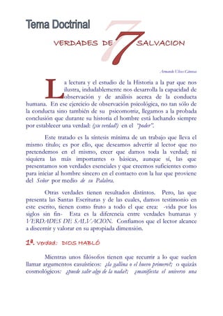 VERDADES DE                        SALVACION


                                                        Armando Ulises Cánovas




       L        a lectura y el estudio de la Historia a la par que nos
                ilustra, indudablemente nos desarrolla la capacidad de
                observación y de análisis acerca de la conducta
humana. En ese ejercicio de observación psicológica, no tan sólo de
la conducta sino también de su psicomotriz, llegamos a la probada
conclusión que durante su historia el hombre está luchando siempre
por establecer una verdad: (¡su verdad!) en el “poder”.
        Este tratado es la síntesis mínima de un trabajo que lleva el
mismo título; es por ello, que deseamos advertir al lector que no
pretendemos en el mismo, creer que damos toda la verdad; ni
siquiera las más importantes o básicas, aunque sí, las que
presentamos son verdades esenciales y que creemos suficientes como
para iniciar al hombre sincero en el contacto con la luz que proviene
del Señor por medio de su Palabra.
        Otras verdades tienen resultados distintos. Pero, las que
presenta las Santas Escrituras y de las cuales, damos testimonio en
este escrito, tienen como fruto a todo el que crea: -vida por los
siglos sin fin- Esta es la diferencia entre verdades humanas y
VERDADES DE SALVACION. Confiamos que el lector alcance
a discernir y valorar en su apropiada dimensión.

1ª. Verdad:    DIOS HABLÓ

        Mientras unos filósofos tienen que recurrir a lo que suelen
llamar argumentos casuísticos: ¿la gallina o el huevo primero?; o quizás
cosmológicos: ¿puede salir algo de la nada?; ¿manifiesta el universo una
 
