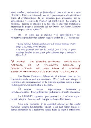 mente creadora y conservadora? ¿reloj sin relojero? para sostener su teísmo
filosófico. Otros, necesitan de teorías o postulados seudo-científicos
como el evolucionismo de las especies, para evidenciar así su
agnosticismo referente a la creación del hombre por fiat divino. Y
mientras, recurre el ateísmo a su filosofía o dialéctica materialista
pretendiendo negar la existencia del Ser Divino, las Santas Escrituras
testifican que: DIOS HABLÓ.

        ¡Sí! en tanto que el ateísmo y el agnosticismo y sus
respectivas especulaciones quieren negar o dudar de SU existencia:

     1 “Dios, habiendo hablado muchas veces y de muchas maneras en otro
     tiempo a los padres por los profetas,
     2 en estos postreros días nos ha hablado por el Hijo, a quien
     constituyó heredero de todo, y por quien asimismo hizo el universo”;
     (Hebreos 1:1-2)


2ª  Verdad:  Las Sagradas Escrituras:  REVELACION
ESPECIAL    DE   LA    VOLUNTAD       FORMAL    Y
CONSTITUCIONAL DE DIOS PARA EL HOMBRE;
ESPECIALMENTE PARA LOS ELEGIDOS O LA IGLESIA.
        Las Santas Escrituras hablan de sí mismas, para así no
confundir a nadie de cual sea su misión. DIOS no ha querido que el
testimonio de su intervención en la Historia quedara sujeto al mero
tradicionalismo, tan cambiable e inseguro.
        Él conoce       nuestra    supersticiosa,   fantasiosa y
torcida condición.- Innegablemente: ¡hubiésemos torcido el camino!
        La VERDAD registrada (por escrito) es el método seguro
establecido por Dios, y esto lo cumple las Santas Escrituras.
        Con este principio de la autoridad suprema de las Santas
Escrituras (dogma fundamental, inicial, y del cual parten todos los
demás principios de la Reforma) queda fuera de lugar el infabilismo
 