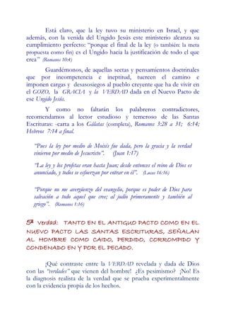 Está claro, que la ley tuvo su ministerio en Israel, y que
además, con la venida del Ungido Jesús este ministerio alcanza su
cumplimiento perfecto: “porque el final de la ley (o también: la meta
propuesta como fin) es el Ungido hacia la justificación de todo el que
crea” (Romanos 10:4)
       Guardémonos, de aquellas sectas y pensamientos doctrinales
que por incompetencia e ineptitud, tuercen el camino e
imponen cargas y desasosiegos al pueblo creyente que ha de vivir en
el GOZO, la GRACIA y la VERDAD dada en el Nuevo Pacto de
ese Ungido Jesús.
       Y como no faltarán los palabreros contradictores,
recomendamos al lector estudioso y temeroso de las Santas
Escrituras: -carta a los Gálatas (completa), Romanos 3:28 a 31; 6:14;
Hebreos 7:14 a final.

     “Pues la ley por medio de Moisés fue dada, pero la gracia y la verdad
     vinieron por medio de Jesucristo”. (Juan 1:17)
     “La ley y los profetas eran hasta Juan; desde entonces el reino de Dios es
     anunciado, y todos se esfuerzan por entrar en él”. (Lucas 16:16)

     “Porque no me avergüenzo del evangelio, porque es poder de Dios para
     salvación a todo aquel que cree; al judío primeramente y también al
     griego”. (Romanos 1:16)

5ª Verdad: TANTO EN EL ANTIGUO PACTO COMO EN EL
NUEVO PACTO LAS SANTAS ESCRITURAS, SEÑALAN
AL HOMBRE COMO CAIDO, PERDIDO, CORROMPIDO Y
CONDENADO EN Y POR EL PECADO.

        ¡Qué contraste entre la VERDAD revelada y dada de Dios
con las “verdades” que vienen del hombre! ¿Es pesimismo? ¡No! Es
la diagnosis realista de la verdad que se prueba experimentalmente
con la evidencia propia de los hechos.
 