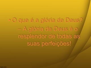 • O que é a glória de Deus?
– A glória de Deus é o
resplendor de todas as
suas perfeições!
 