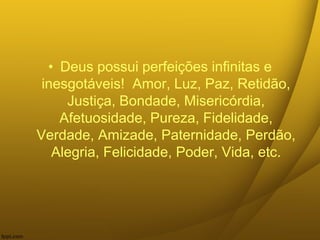 • Deus possui perfeições infinitas e
inesgotáveis! Amor, Luz, Paz, Retidão,
Justiça, Bondade, Misericórdia,
Afetuosidade, Pureza, Fidelidade,
Verdade, Amizade, Paternidade, Perdão,
Alegria, Felicidade, Poder, Vida, etc.
 