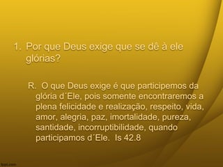 1. Por que Deus exige que se dê à ele
glórias?
R. O que Deus exige é que participemos da
glória d´Ele, pois somente encontraremos a
plena felicidade e realização, respeito, vida,
amor, alegria, paz, imortalidade, pureza,
santidade, incorruptibilidade, quando
participamos d´Ele. Is 42.8
 