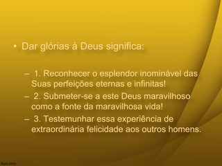 • Dar glórias à Deus significa:
– 1. Reconhecer o esplendor inominável das
Suas perfeições eternas e infinitas!
– 2. Submeter-se a este Deus maravilhoso
como a fonte da maravilhosa vida!
– 3. Testemunhar essa experiência de
extraordinária felicidade aos outros homens.
 