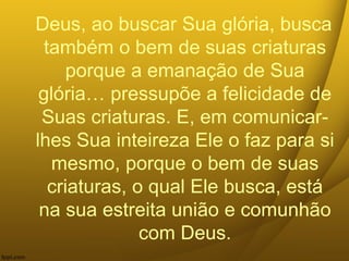 Deus, ao buscar Sua glória, busca
também o bem de suas criaturas
porque a emanação de Sua
glória… pressupõe a felicidade de
Suas criaturas. E, em comunicar-
lhes Sua inteireza Ele o faz para si
mesmo, porque o bem de suas
criaturas, o qual Ele busca, está
na sua estreita união e comunhão
com Deus.
 
