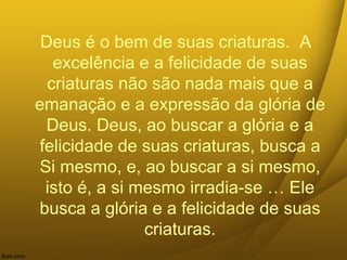 Deus é o bem de suas criaturas. A
excelência e a felicidade de suas
criaturas não são nada mais que a
emanação e a expressão da glória de
Deus. Deus, ao buscar a glória e a
felicidade de suas criaturas, busca a
Si mesmo, e, ao buscar a si mesmo,
isto é, a si mesmo irradia-se … Ele
busca a glória e a felicidade de suas
criaturas.
 