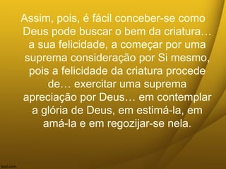 Assim, pois, é fácil conceber-se como
Deus pode buscar o bem da criatura…
a sua felicidade, a começar por uma
suprema consideração por Si mesmo,
pois a felicidade da criatura procede
de… exercitar uma suprema
apreciação por Deus… em contemplar
a glória de Deus, em estimá-la, em
amá-la e em regozijar-se nela.
 