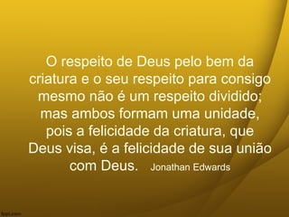 O respeito de Deus pelo bem da
criatura e o seu respeito para consigo
mesmo não é um respeito dividido;
mas ambos formam uma unidade,
pois a felicidade da criatura, que
Deus visa, é a felicidade de sua união
com Deus. Jonathan Edwards
 
