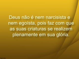 Deus não é nem narcisista e
nem egoísta, pois faz com que
as suas criaturas se realizem
plenamente em sua glória.
 