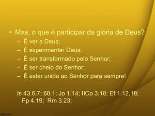 • Mas, o que é participar da glória de Deus?
– É ver a Deus;
– É experimentar Deus;
– É ser transformado pelo Senhor;
– É ser cheio do Senhor;
– É estar unido ao Senhor para sempre!
Is 43.6,7; 60.1; Jo 1.14; IICo 3.18; Ef 1.12,18;
Fp 4.19; Rm 3.23;
 