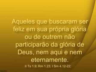 Aqueles que buscaram ser
feliz em sua própria glória
ou de outrem não
participarão da glória de
Deus, nem aqui e nem
eternamente.
II Ts 1.9; Rm 1.23; I Sm 4.12-22;
 