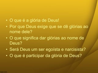 • O que é a glória de Deus!
• Por que Deus exige que se dê glórias ao
nome dele?
• O que significa dar glórias ao nome de
Deus?
• Será Deus um ser egoísta e narcisista?
• O que é participar da glória de Deus?
 