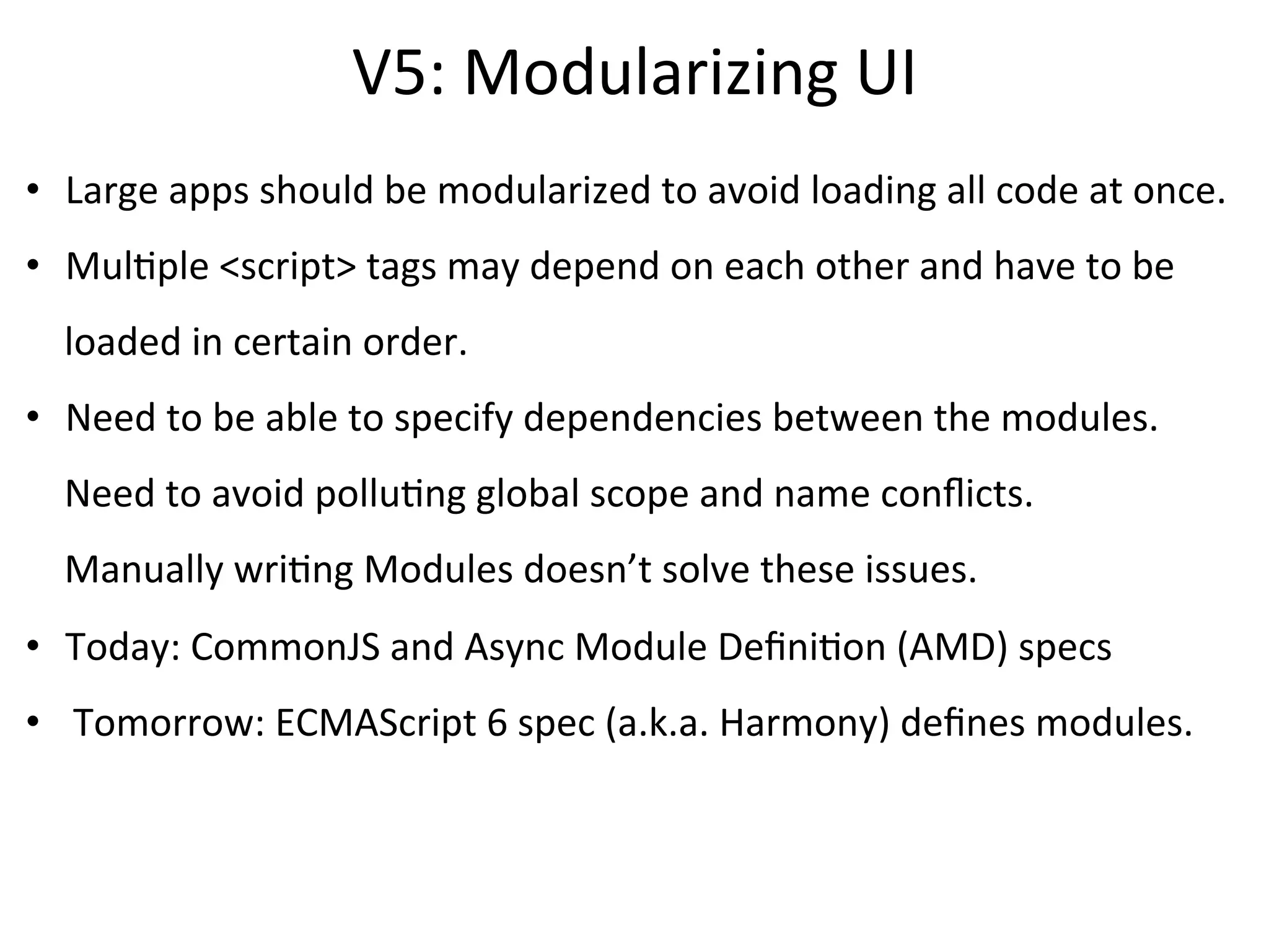 CommonJS	
  is	
  an	
  eﬀort	
  to	
  standardize	
  JS	
  APIs.	
  
CommonJS	
  Modules	
  deﬁnes	
  3	
  variables	
  for	
  modules:	
  	
  
	
  
	
  	
  	
  	
  	
  -­‐	
  requires
	
  	
  	
  	
  	
  -­‐	
  exports
	
  	
  	
  	
  	
  -­‐	
  module
	
  
Node.js	
  framework	
  implements	
  CommonJS	
  Modules	
  spec	
  and	
  
provides	
  these	
  global	
  variables.	
  
 