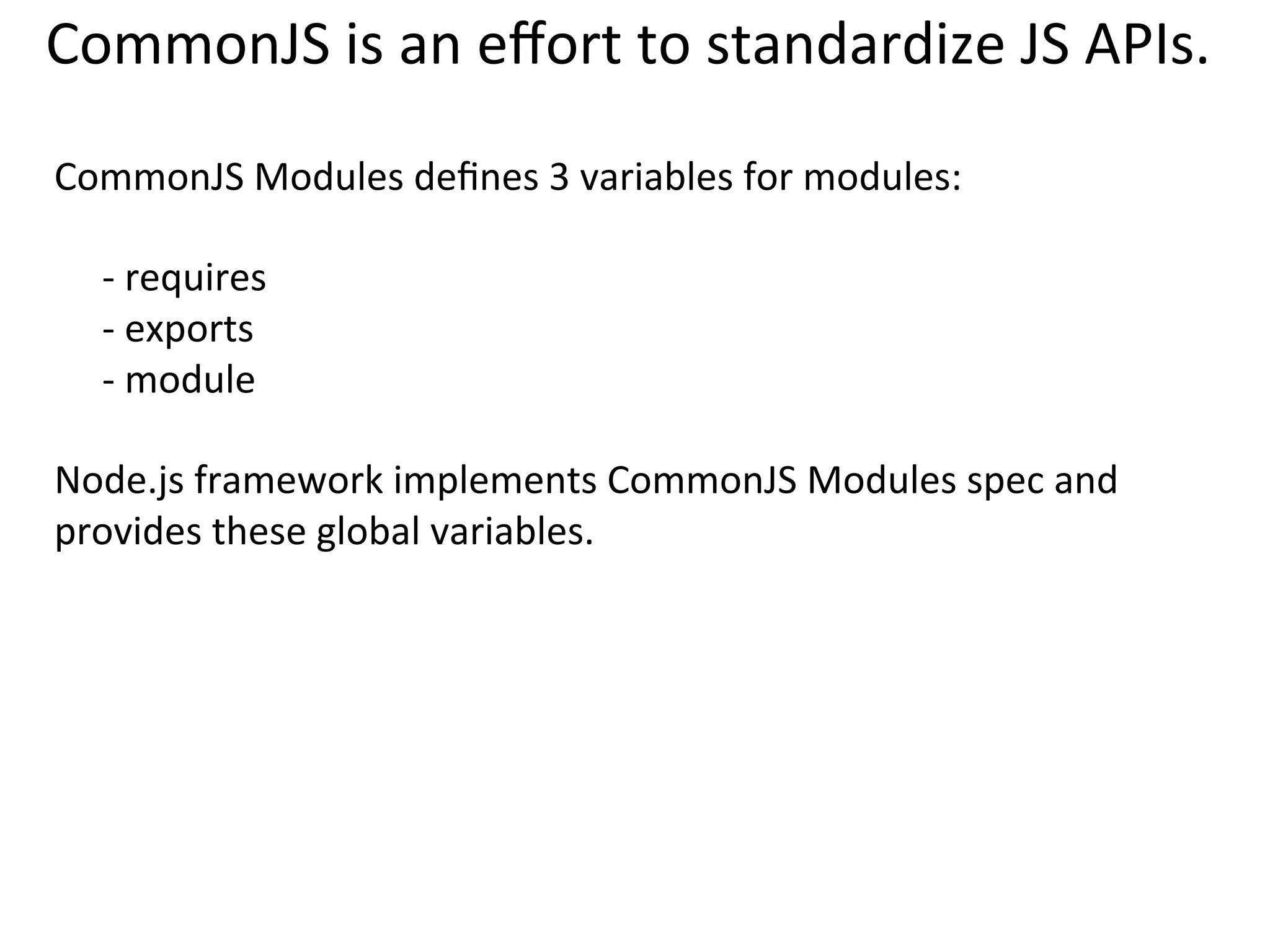 CommonJS	
  Pros	
  and	
  Cons	
  
Pros:	
  
	
  
•  Simple	
  API	
  
	
  
Cons:	
  
•  Mainly	
  for	
  the	
  server-­‐side	
  JavaScript.	
  Web	
  browsers	
  don’t	
  have	
  	
  
require,	
  export,	
  and	
  module	
  variables.	
  	
  
	
  
•  The	
  require	
  method	
  is	
  synchronous.	
  	
  
	
  
•  CommonJS	
  API	
  is	
  suitable	
  for	
  loading	
  JS	
  ﬁles,	
  but	
  can’t	
  load	
  CSS	
  	
  
and	
  HTML.	
  
 