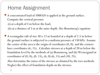 Home Assignment
A rectangular raft of size 30 x 12 m founded at a depth of 2.5 m below
the ground surface is subjected to a uniform pressure of 150 kPa. Assume
the center of the area is the origin of coordinates (0, 0). and the corners
have coordinates (6, 15). Calculate stresses at a depth of 20 m below the
foundation level by the methods of (a) Boussinesq, and (b) Westergaard at
coordinates of (0, 0), (0, 15), (6, 0) (6, 15) and (10, 25).
Also determine the ratios of the stresses as obtained by the two methods.
Neglect the effect of foundation depth on the stresses.
38
A concentrated load of 1000 kN is applied at the ground surface.
Compute the vertical pressure
(i) at a depth of 4 m below the load,
(ii) at a distance of 3 m at the same depth. Use Boussinesq's equation.
 
